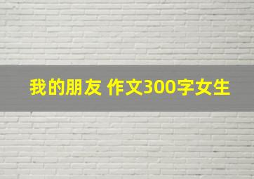 我的朋友 作文300字女生